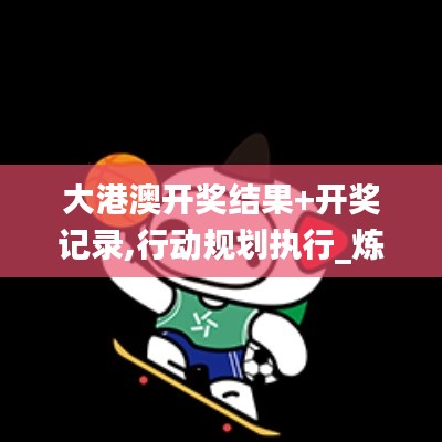 大港澳開(kāi)獎(jiǎng)結(jié)果+開(kāi)獎(jiǎng)記錄,行動(dòng)規(guī)劃執(zhí)行_煉皮境VIR9.58