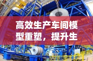 高效生產車間模型重塑，提升生產效率與質量管理水平