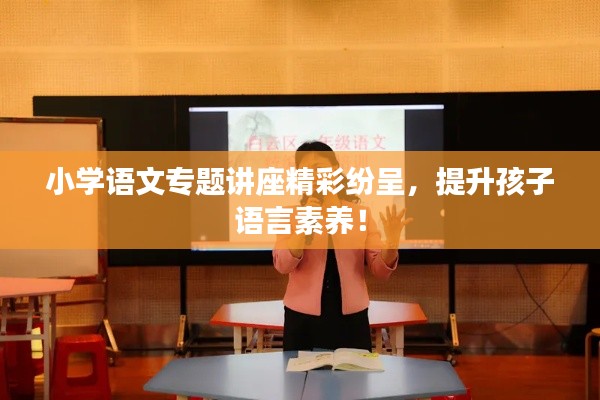 小學(xué)語文專題講座精彩紛呈，提升孩子語言素養(yǎng)！