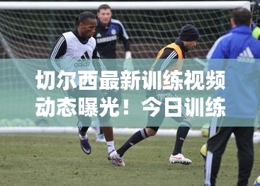 切爾西最新訓練視頻動態曝光！今日訓練精彩瞬間一網打盡
