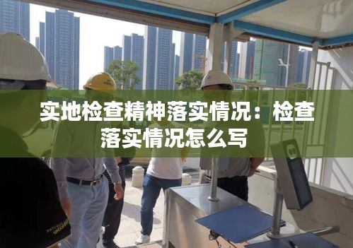 實(shí)地檢查精神落實(shí)情況：檢查落實(shí)情況怎么寫(xiě) 