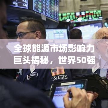 全球能源市場(chǎng)影響力巨頭揭秘，世界50強(qiáng)石油公司排名及其影響力解析