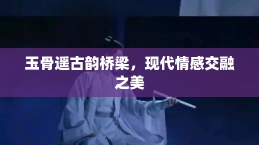 玉骨遙古韻橋梁，現代情感交融之美