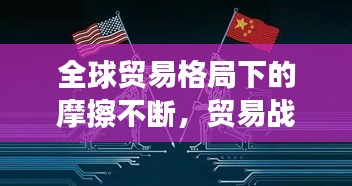 全球貿易格局下的摩擦不斷，貿易戰風云再起