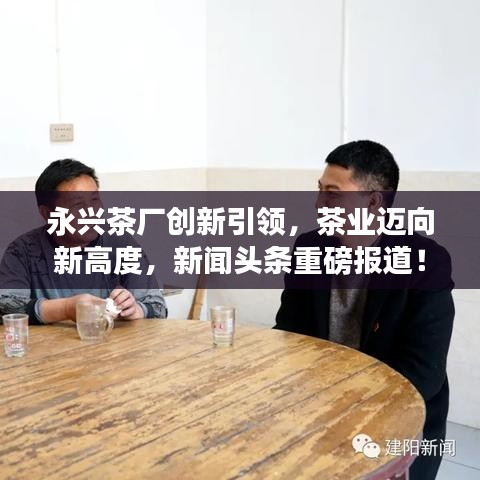 永興茶廠創(chuàng)新引領(lǐng)，茶業(yè)邁向新高度，新聞?lì)^條重磅報(bào)道！