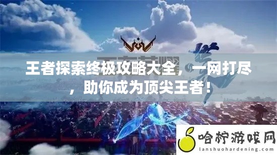 王者探索終極攻略大全，一網(wǎng)打盡，助你成為頂尖王者！