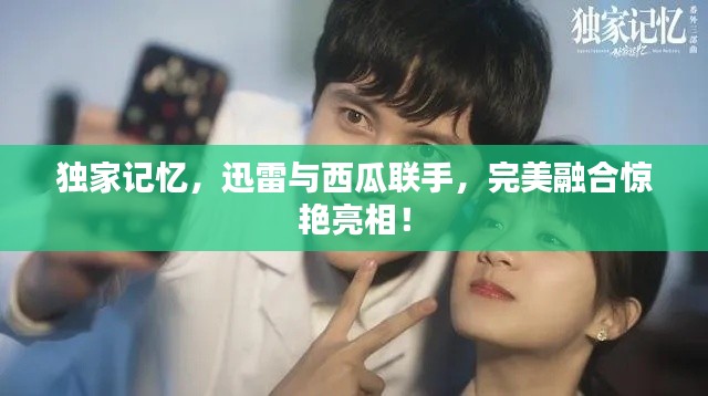 獨家記憶，迅雷與西瓜聯手，完美融合驚艷亮相！