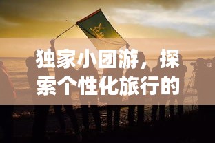 獨家小團游，探索個性化旅行的極致魅力