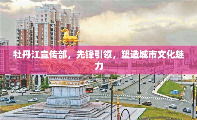 牡丹江宣傳部，先鋒引領(lǐng)，塑造城市文化魅力