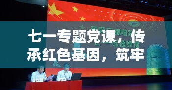 七一專題黨課，傳承紅色基因，筑牢理想信念之基