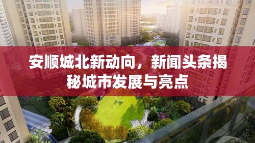 安順城北新動向，新聞頭條揭秘城市發(fā)展與亮點