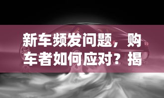 新車頻發(fā)問題，購(gòu)車者如何應(yīng)對(duì)？揭秘解決之道！